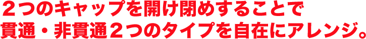 ２つのキャップを開け閉めすることで貫通・非貫通２つのタイプを自在にアレンジ。